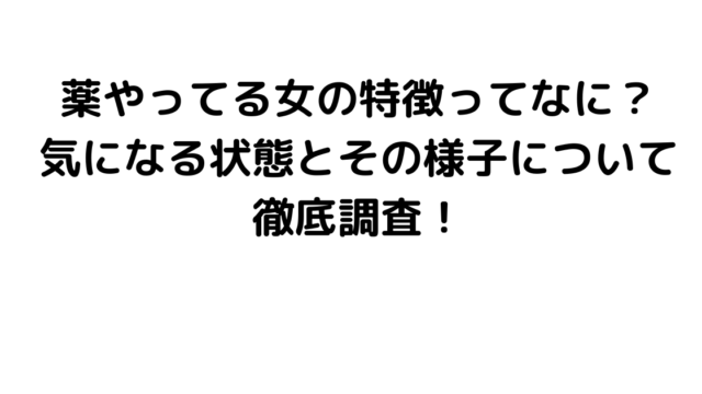 薬やってる女の特徴ってなに？気になる状態とその様子について徹底調査！