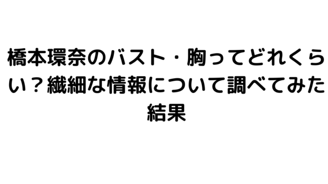 橋本環奈のバスト・胸ってどれくらい？繊細な情報について調べてみた結果