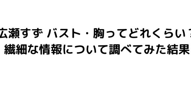 広瀬すず バスト・胸ってどれくらい？繊細な情報について調べてみた結果