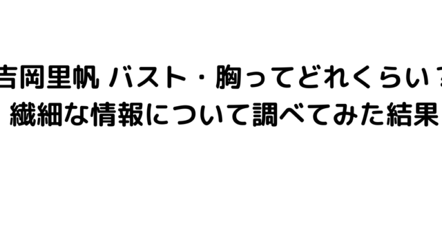 吉岡里帆 バスト・胸ってどれくらい？繊細な情報について調べてみた結果