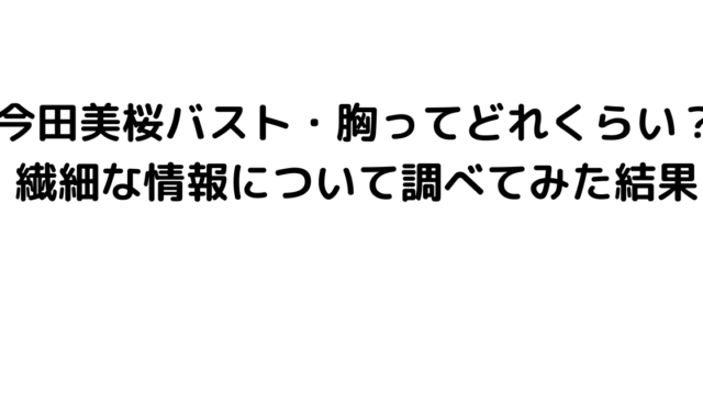 今田美桜バスト・胸ってどれくらい？繊細な情報について調べてみた結果