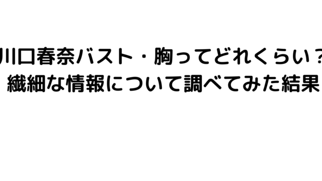 川口春奈バスト・胸ってどれくらい？繊細な情報について調べてみた結果