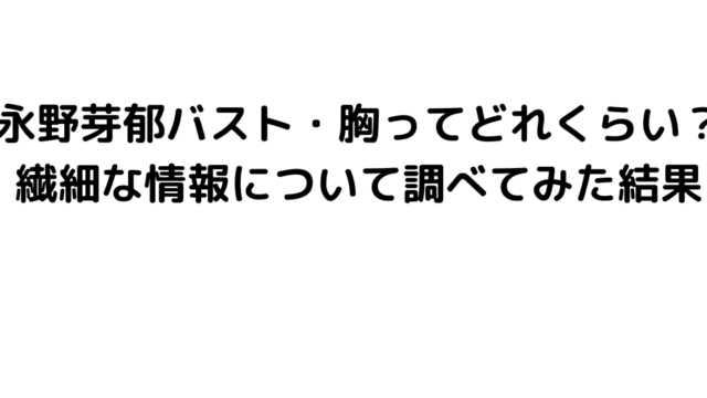 永野芽郁バスト・胸ってどれくらい？繊細な情報について調べてみた結果