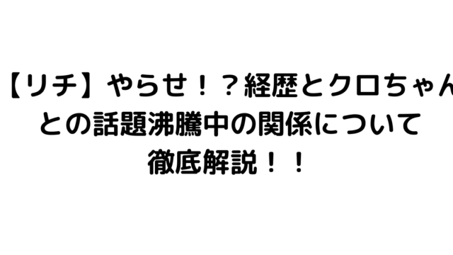 【リチ】やらせ！？経歴とクロちゃんとの話題沸騰中の関係について徹底解説！！