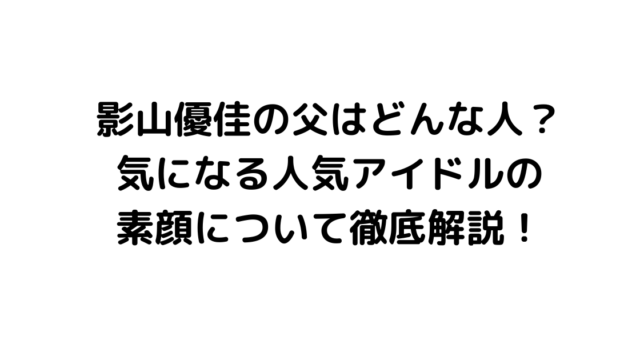 影山優佳の父はどんな人？気になる人気アイドルの素顔について徹底解説！