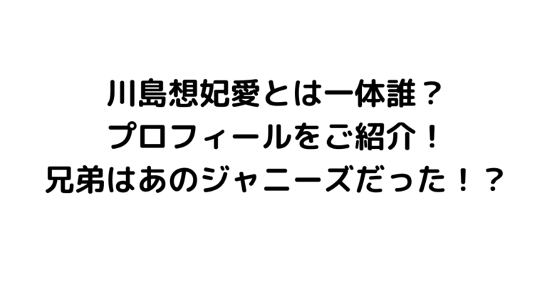 川島想妃愛とは一体誰？プロフィールをご紹介！兄弟はあのジャニーズだった！？
