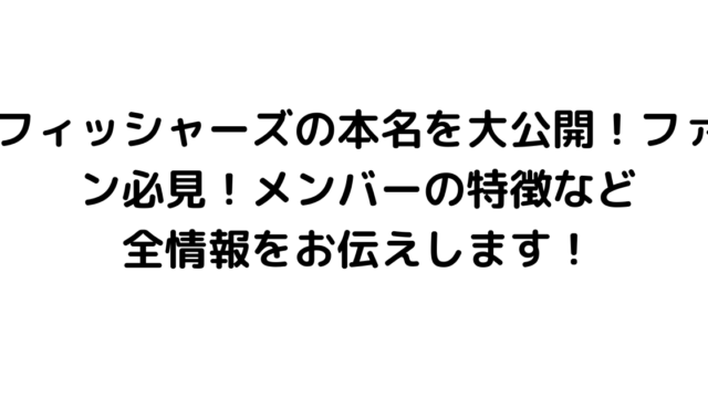 フィッシャーズの本名を大公開！ファン必見！メンバーの特徴など全情報をお伝えします！