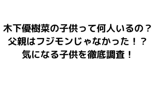 木下優樹菜の子供って何人いるの？父親はフジモンじゃなかった！？気になる子供を徹底調査！