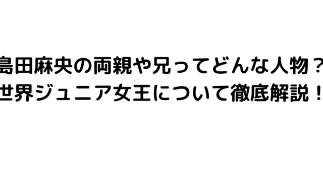 島田麻央の両親や兄ってどんな人物？世界ジュニア女王について徹底解説！