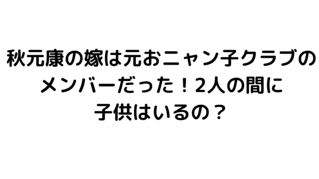 秋元康の嫁は元おニャン子クラブのメンバーだった！2人の間に子供はいるの？