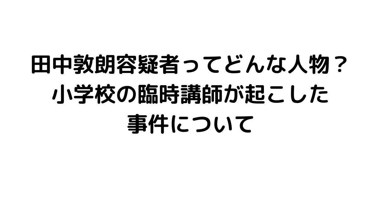 田中敦朗容疑者ってどんな人物？小学校の臨時講師が起こした事件について