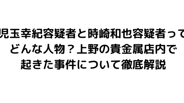 児玉幸紀容疑者と時崎和也容疑者ってどんな人物？上野の貴金属店内で起きた事件について徹底解説