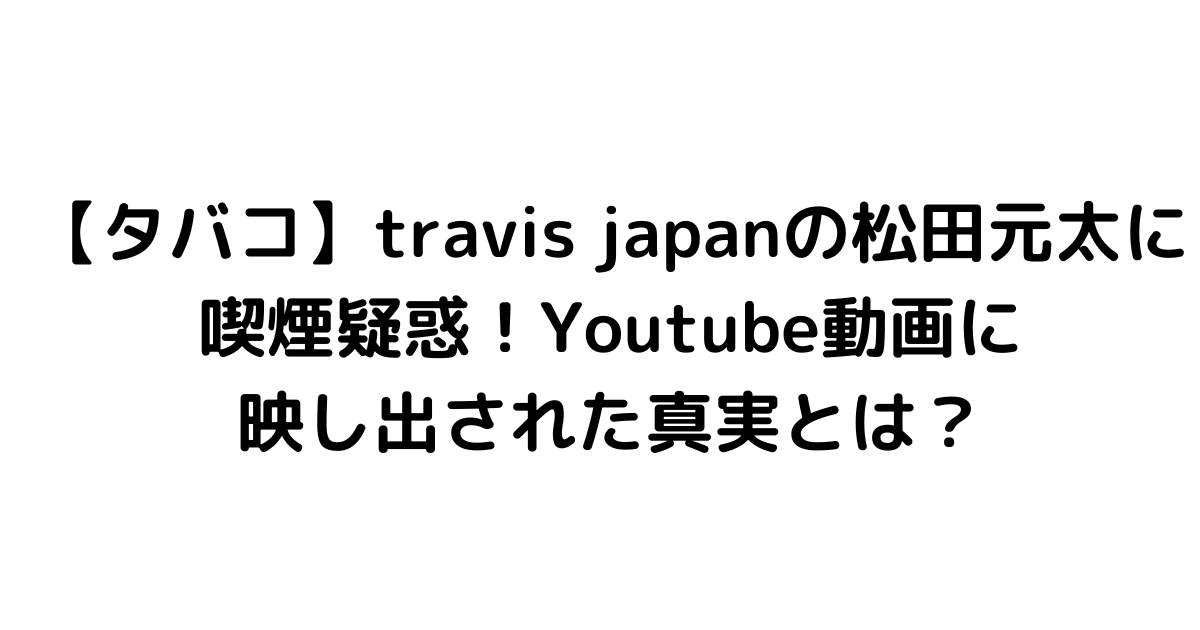 【タバコ】travis japanの松田元太に喫煙疑惑！Youtube動画に映し出された真実とは？