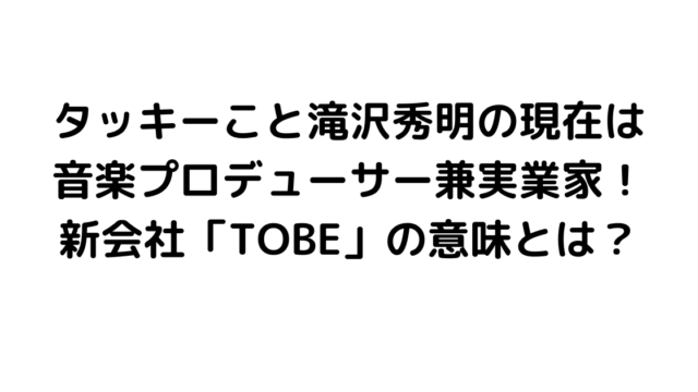 タッキーこと滝沢秀明の現在は音楽プロデューサー兼実業家！新会社「TOBE」の意味とは？