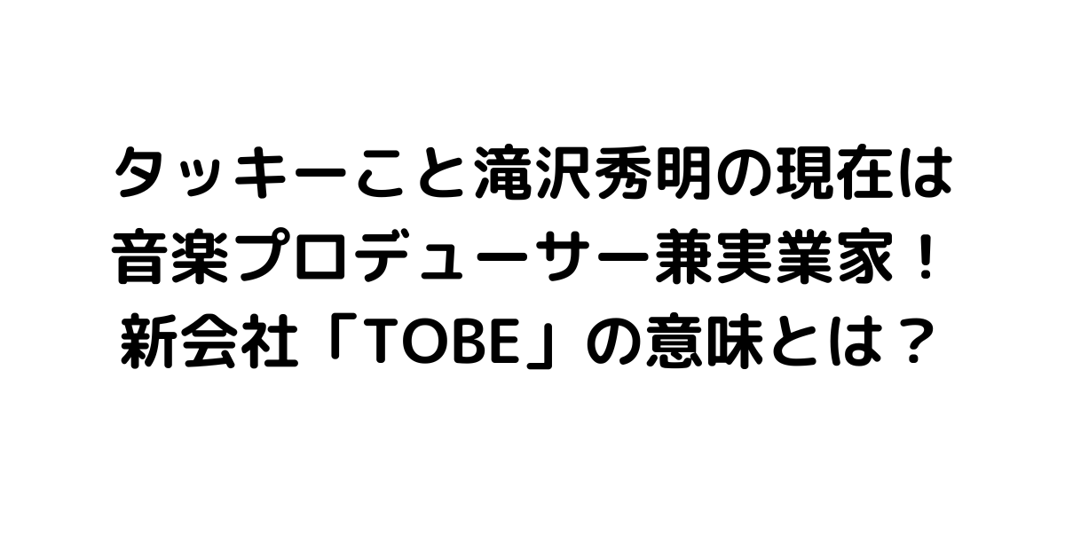 タッキーこと滝沢秀明の現在は音楽プロデューサー兼実業家！新会社「TOBE」の意味とは？