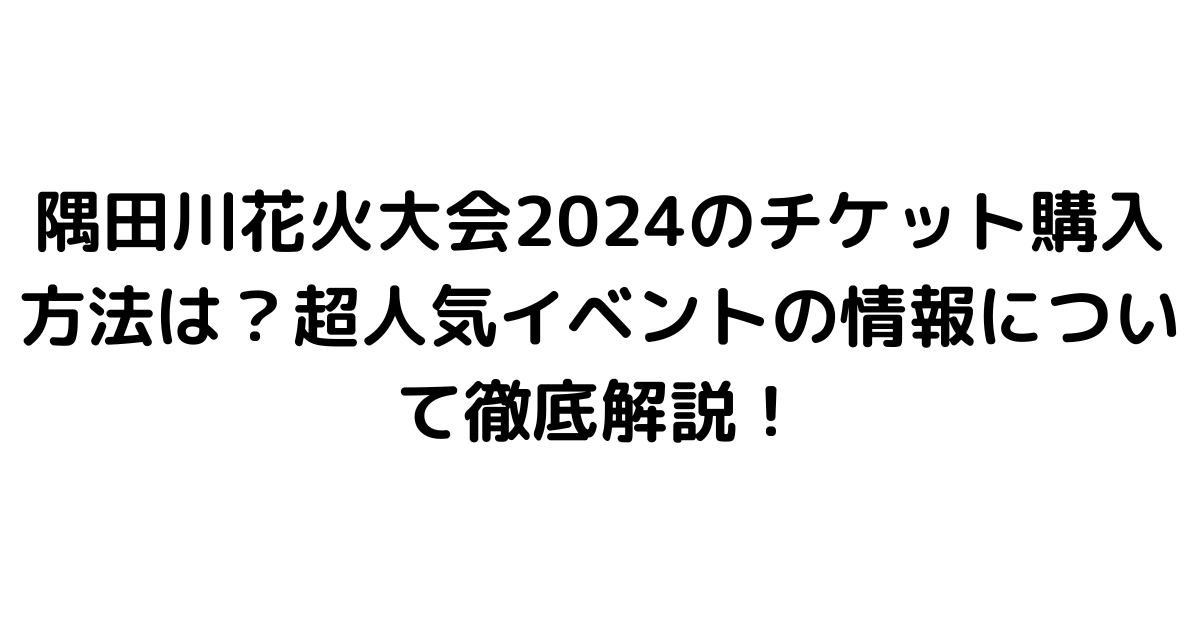 隅田川花火大会2024のチケット購入方法は？超人気イベントの情報について徹底解説！