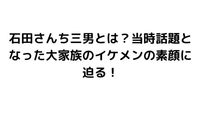 石田さんち三男とは？当時話題となった大家族のイケメンの素顔に迫る！