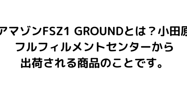 アマゾンFSZ1 GROUNDとは？小田原フルフィルメントセンターから出荷される商品のことです。
