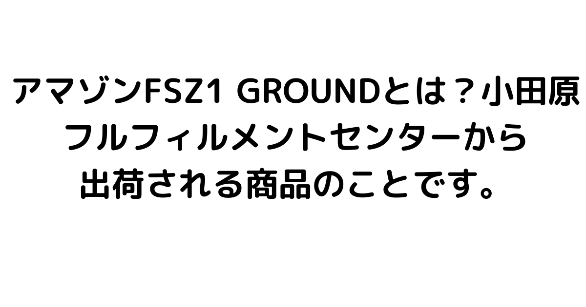 アマゾンFSZ1 GROUNDとは？小田原フルフィルメントセンターから出荷される商品のことです。