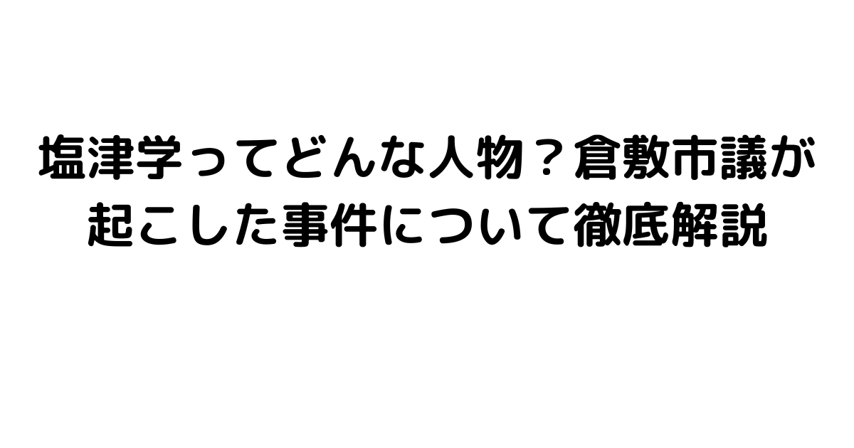 塩津学ってどんな人物？倉敷市議が起こした事件について徹底解説