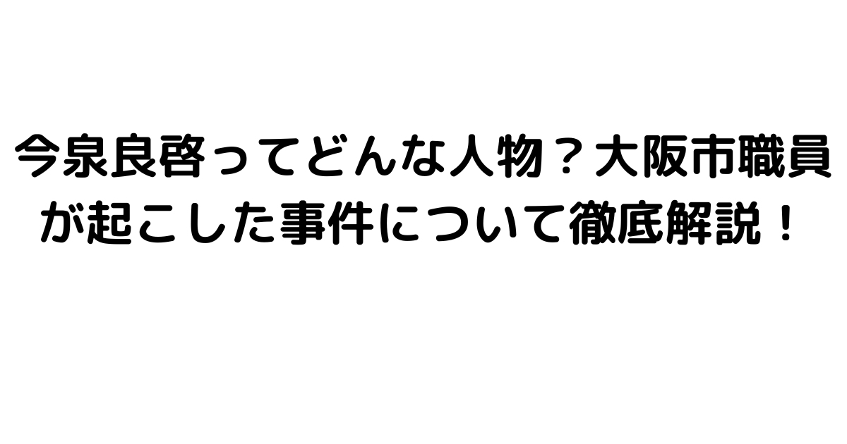 今泉良啓ってどんな人物？大阪市職員が起こした事件について徹底解説！