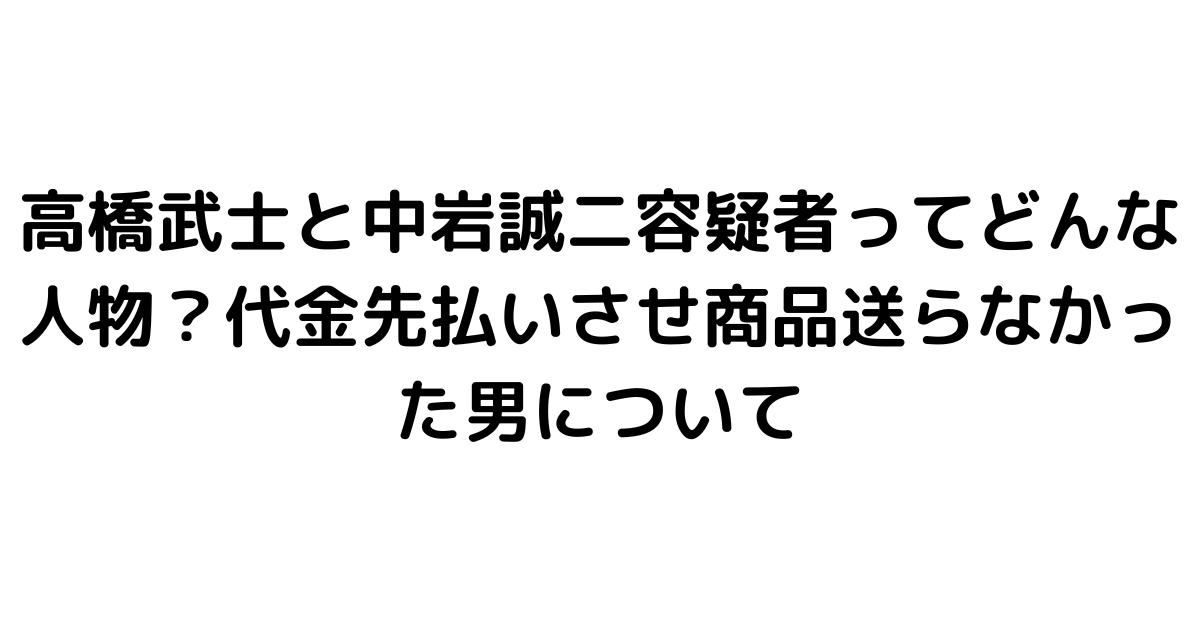 高橋武士と中岩誠二容疑者ってどんな人物？代金先払いさせ商品送らなかった男について