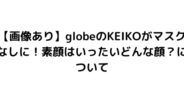 【画像あり】globeのKEIKOがマスクなしに！素顔はいったいどんな顔？について