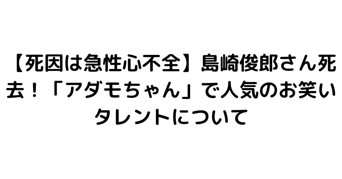 【死因は急性心不全】島崎俊郎さん死去！「アダモちゃん」で人気のお笑いタレントについて