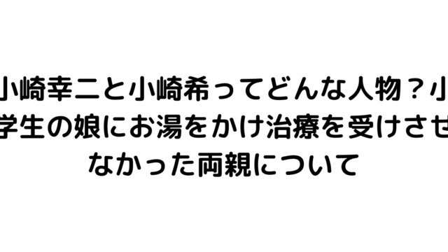 小崎幸二と小崎希ってどんな人物？小学生の娘にお湯をかけ治療を受けさせなかった両親について