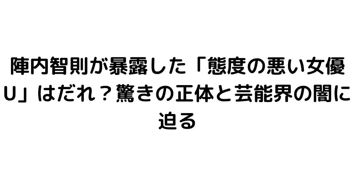 陣内智則が暴露した「態度の悪い女優U」はだれ？驚きの正体と芸能界の闇に迫る