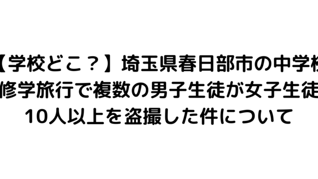 【学校どこ？】埼玉県春日部市の中学校修学旅行で複数の男子生徒が女子生徒10人以上を盗撮した件について