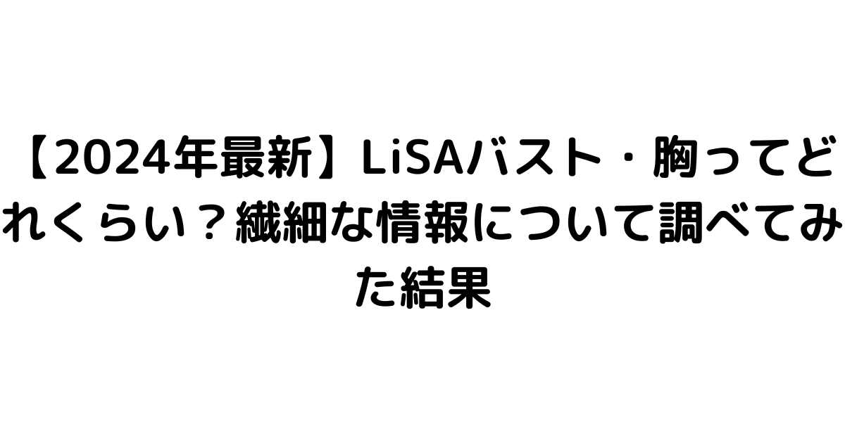 【2024年最新】LiSAバスト・胸ってどれくらい？繊細な情報について調べてみた結果