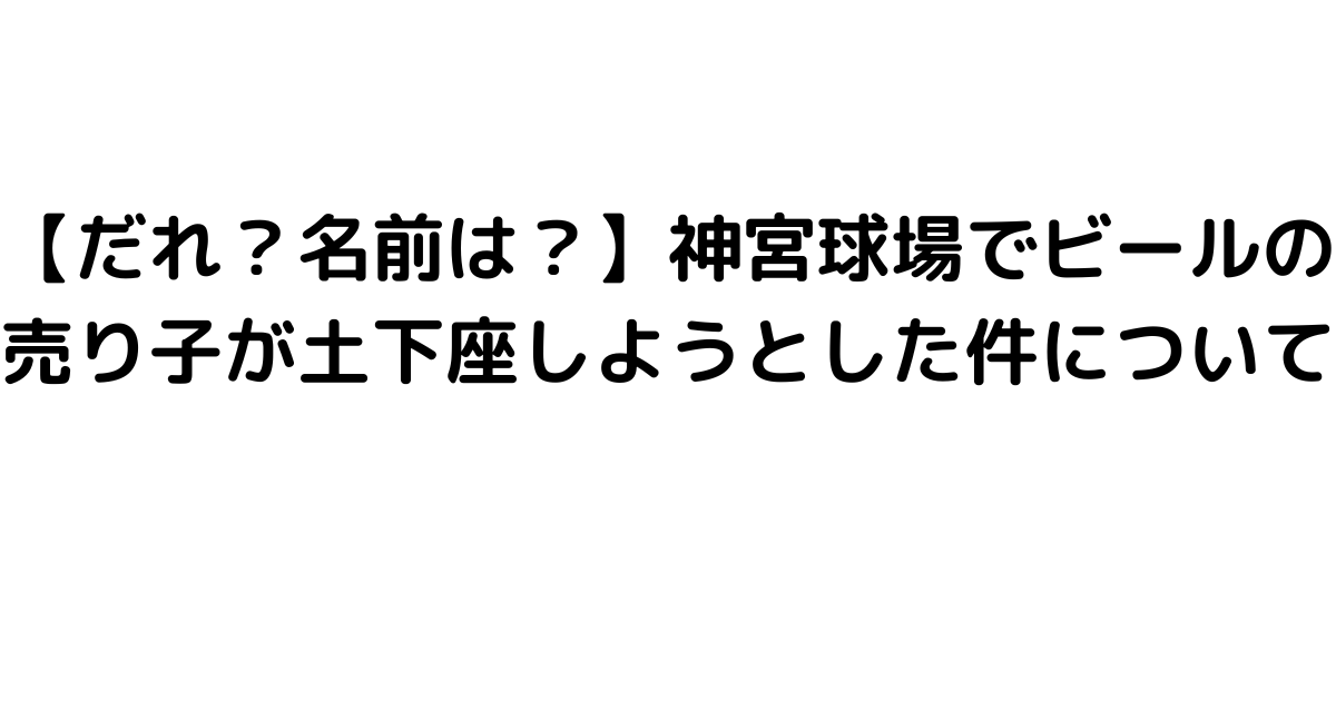 【だれ？名前は？】神宮球場でビールの売り子が土下座しようとした件について