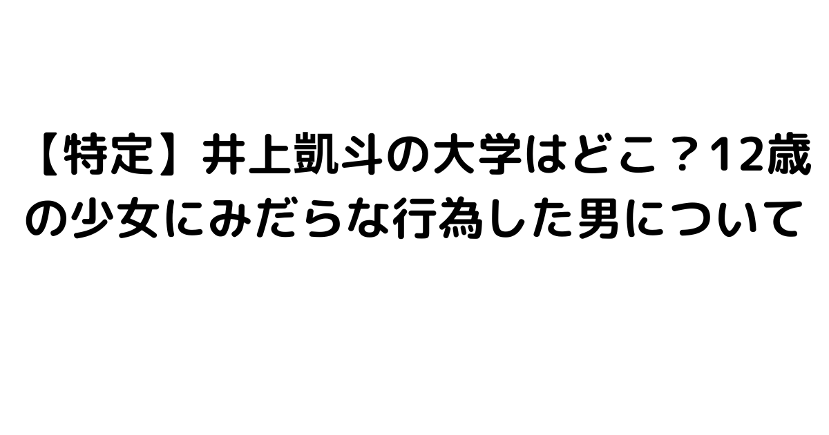 【特定】井上凱斗の大学はどこ？12歳の少女にみだらな行為した男について