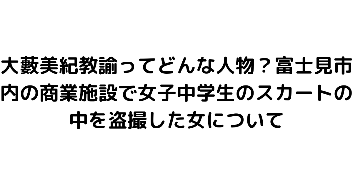 大藪美紀教諭ってどんな人物？富士見市内の商業施設で女子中学生のスカートの中を盗撮した女について