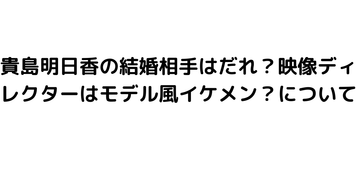 貴島明日香の結婚相手はだれ？映像ディレクターはモデル風イケメン？について