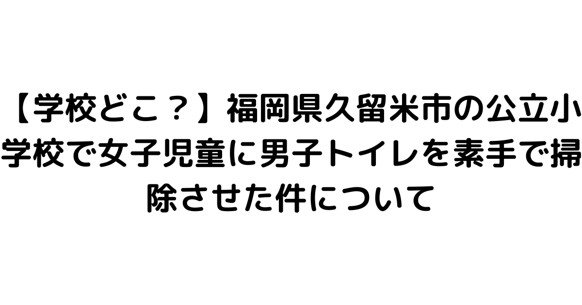 【学校どこ？】福岡県久留米市の公立小学校で女子児童に男子トイレを素手で掃除させた件について