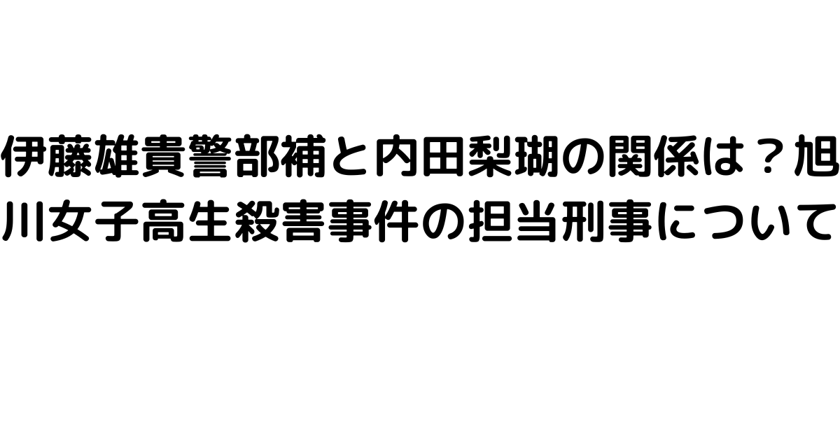 伊藤雄貴警部補と内田梨瑚の関係は？旭川女子高生殺害事件の担当刑事について