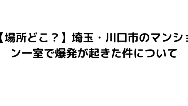 【場所どこ？】埼玉・川口市のマンション一室で爆発が起きた件について