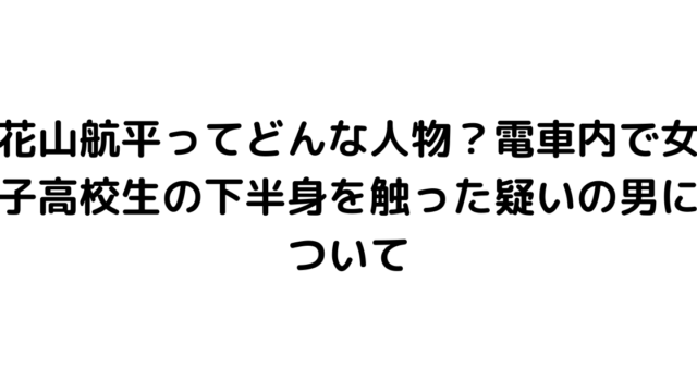 花山航平ってどんな人物？電車内で女子高校生の下半身を触った疑いの男について