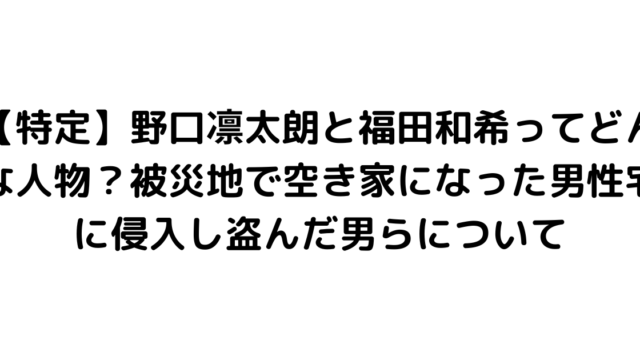 【特定】野口凛太朗と福田和希ってどんな人物？被災地で空き家になった男性宅に侵入し盗んだ男らについて