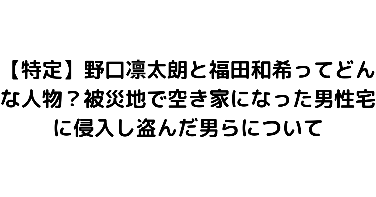 【特定】野口凛太朗と福田和希ってどんな人物？被災地で空き家になった男性宅に侵入し盗んだ男らについて