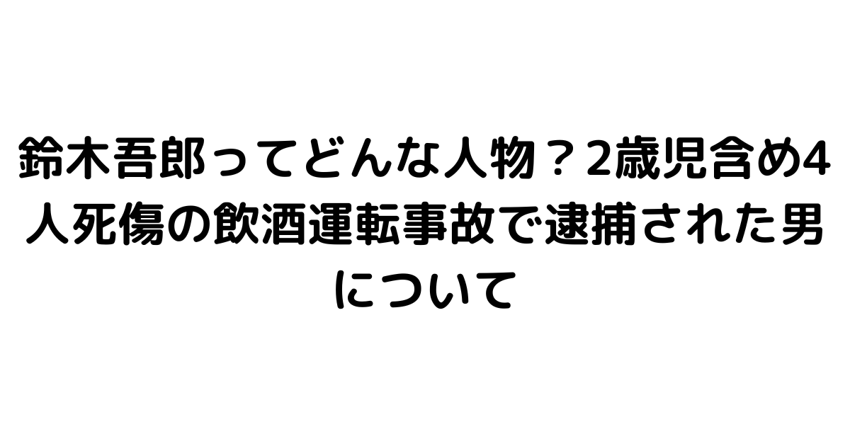 鈴木吾郎ってどんな人物？2歳児含め4人死傷の飲酒運転事故で逮捕された男について