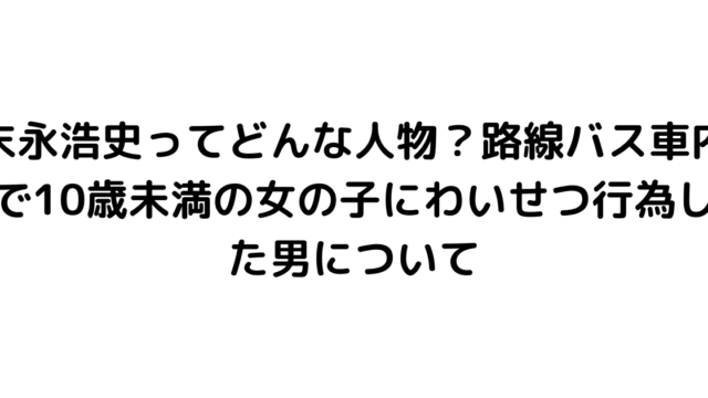 末永浩史ってどんな人物？路線バス車内で10歳未満の女の子にわいせつ行為した男について