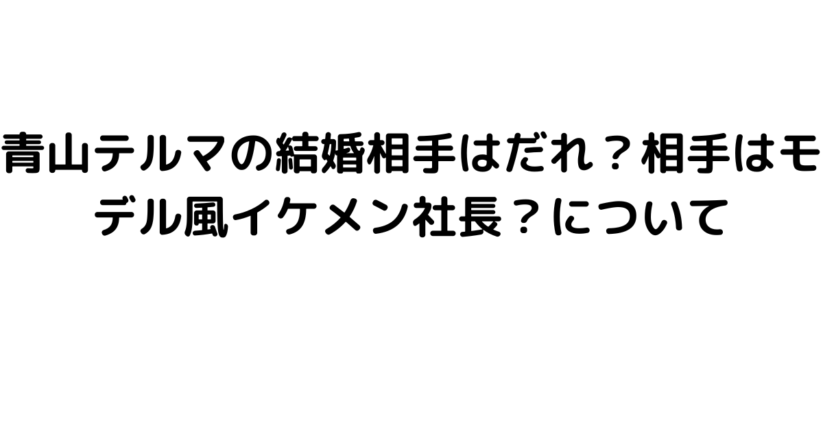 青山テルマの結婚相手はだれ？相手はモデル風イケメン社長？について