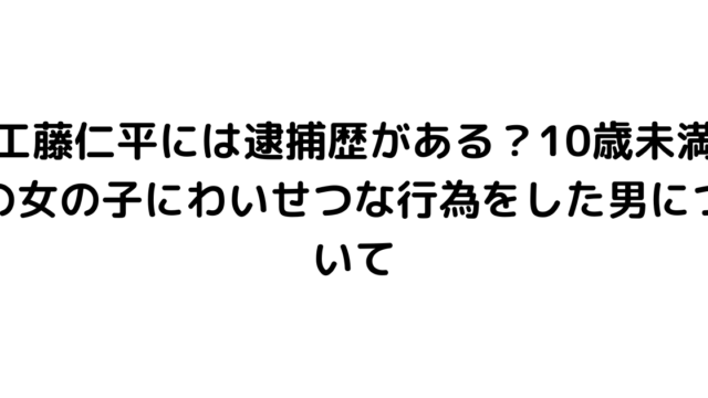 工藤仁平には逮捕歴がある？10歳未満の女の子にわいせつな行為をした男について