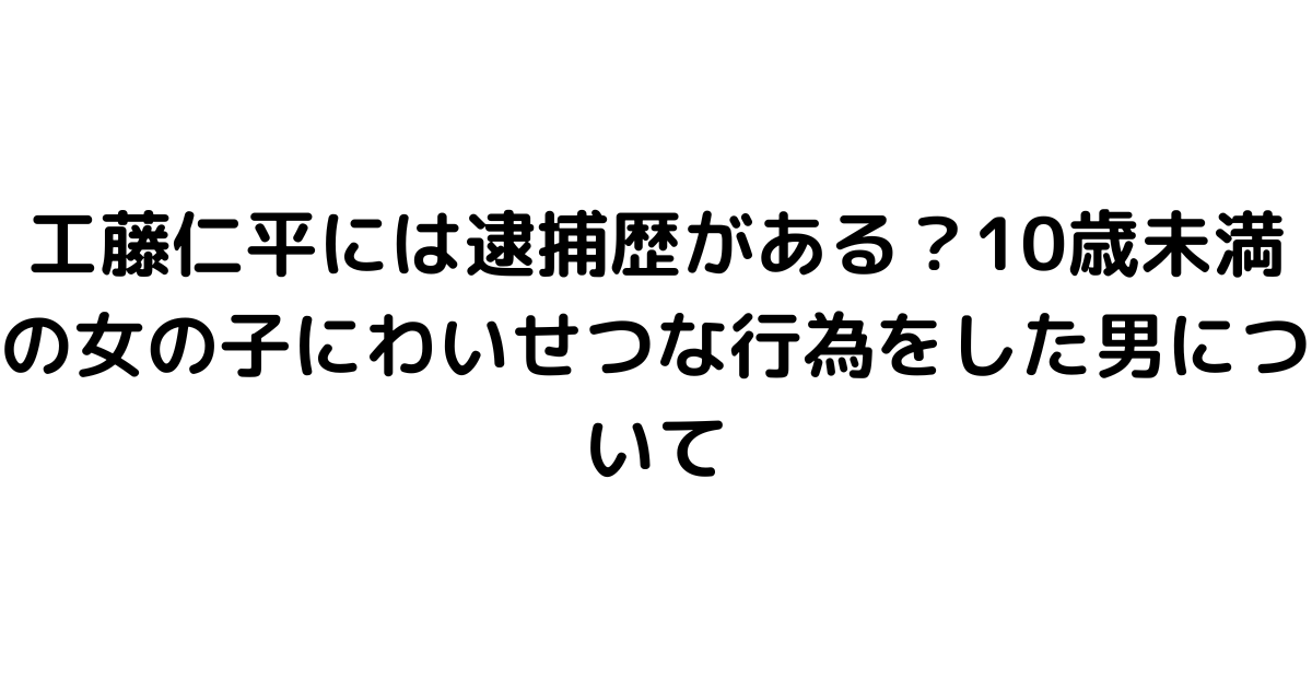 工藤仁平には逮捕歴がある？10歳未満の女の子にわいせつな行為をした男について