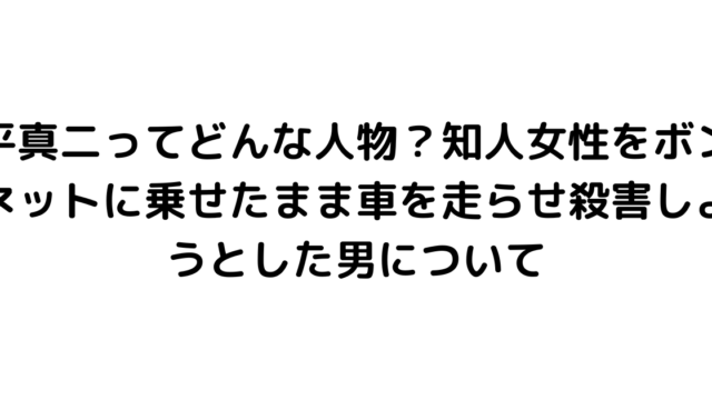 平真二ってどんな人物？知人女性をボンネットに乗せたまま車を走らせ殺害しようとした男について