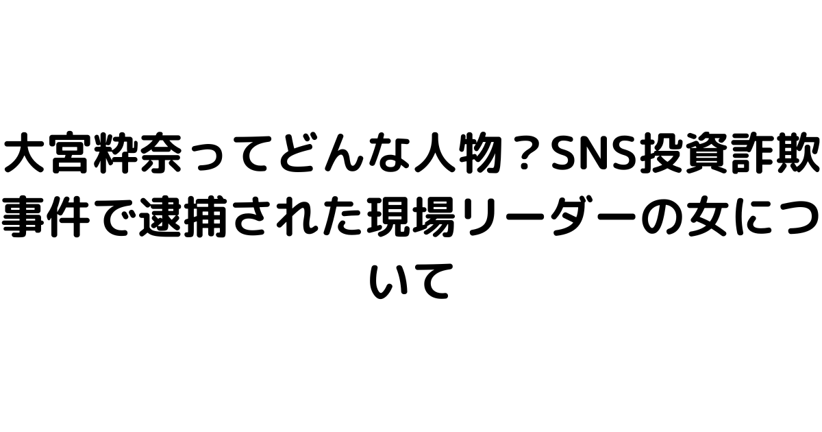 大宮粋奈ってどんな人物？SNS投資詐欺事件で逮捕された現場リーダーの女について