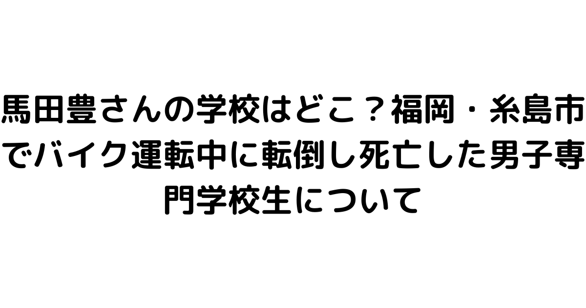 馬田豊さんの学校はどこ？福岡・糸島市でバイク運転中に転倒し死亡した男子専門学校生について